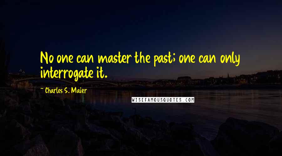 Charles S. Maier Quotes: No one can master the past; one can only interrogate it.