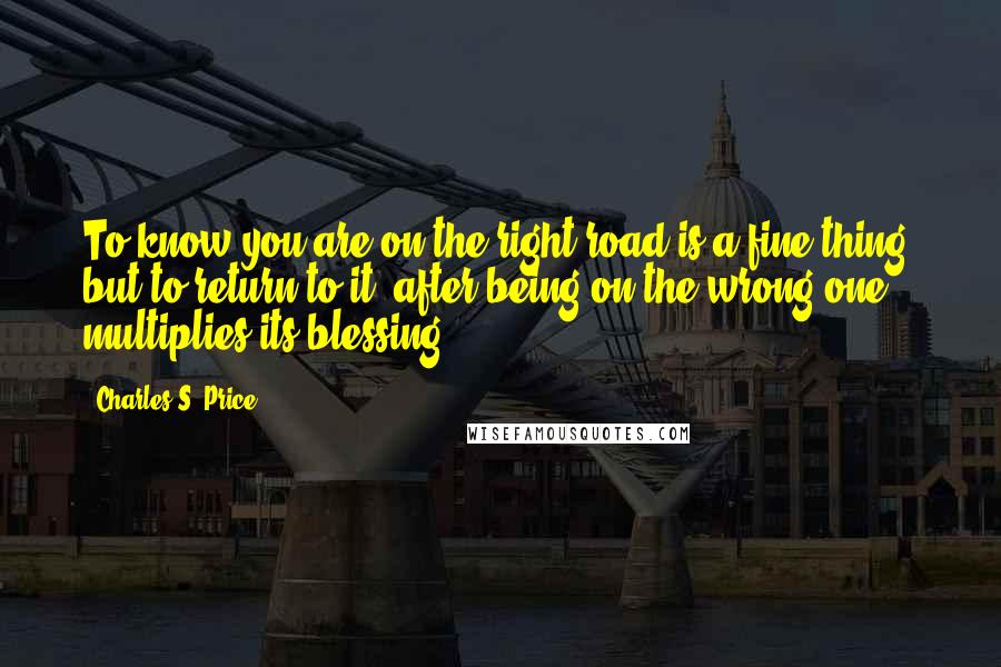 Charles S. Price Quotes: To know you are on the right road is a fine thing; but to return to it, after being on the wrong one, multiplies its blessing.