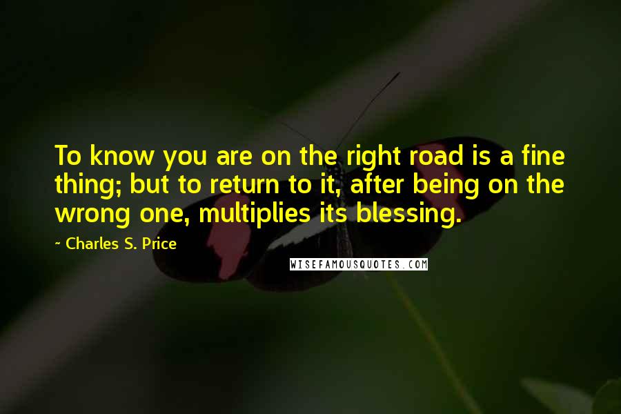 Charles S. Price Quotes: To know you are on the right road is a fine thing; but to return to it, after being on the wrong one, multiplies its blessing.