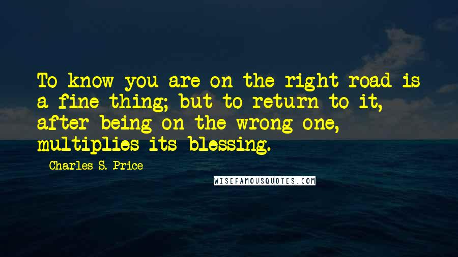 Charles S. Price Quotes: To know you are on the right road is a fine thing; but to return to it, after being on the wrong one, multiplies its blessing.