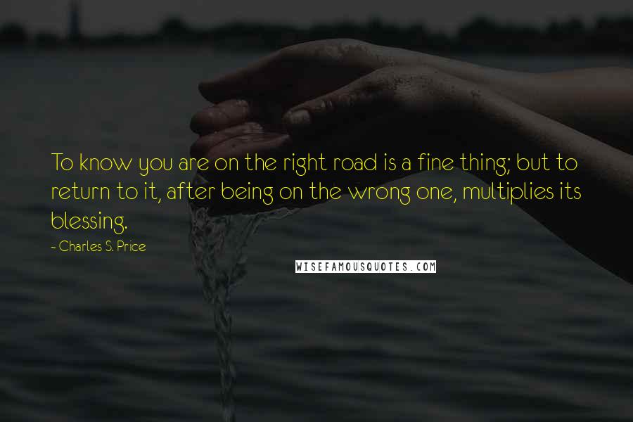 Charles S. Price Quotes: To know you are on the right road is a fine thing; but to return to it, after being on the wrong one, multiplies its blessing.