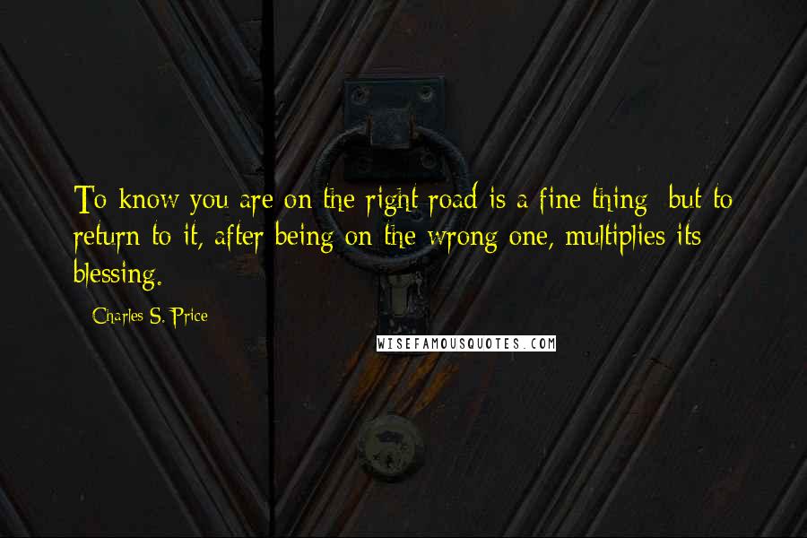 Charles S. Price Quotes: To know you are on the right road is a fine thing; but to return to it, after being on the wrong one, multiplies its blessing.