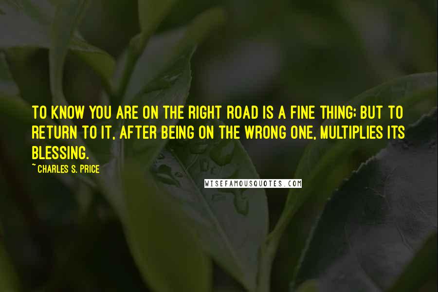 Charles S. Price Quotes: To know you are on the right road is a fine thing; but to return to it, after being on the wrong one, multiplies its blessing.