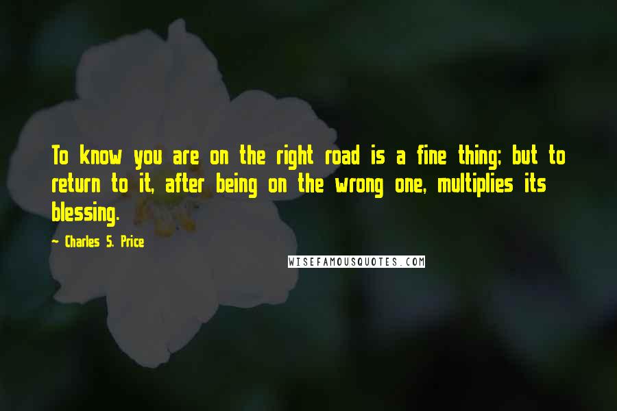 Charles S. Price Quotes: To know you are on the right road is a fine thing; but to return to it, after being on the wrong one, multiplies its blessing.