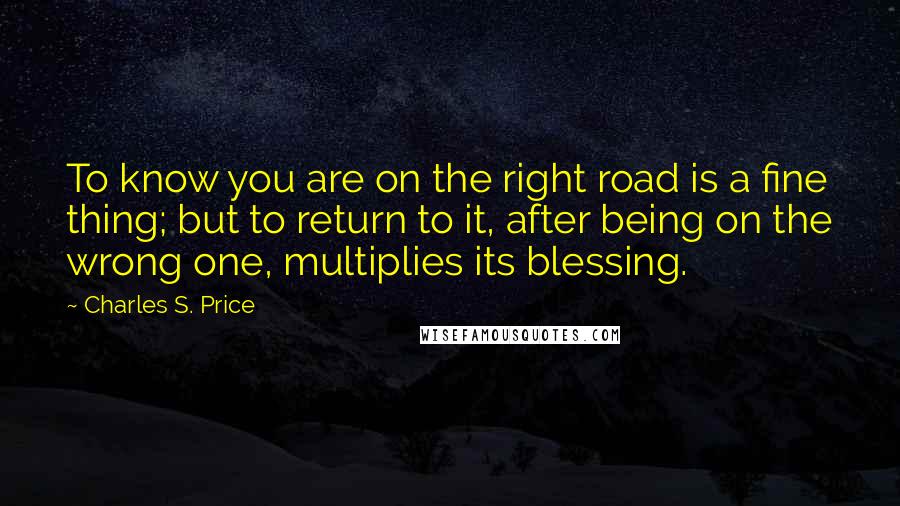 Charles S. Price Quotes: To know you are on the right road is a fine thing; but to return to it, after being on the wrong one, multiplies its blessing.