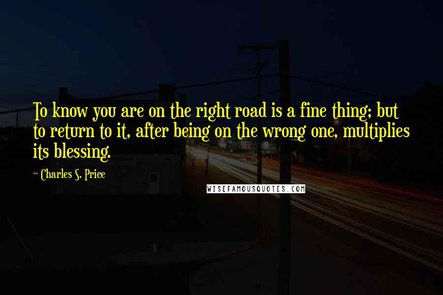 Charles S. Price Quotes: To know you are on the right road is a fine thing; but to return to it, after being on the wrong one, multiplies its blessing.