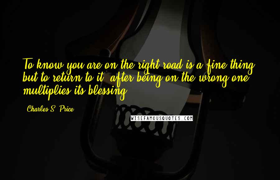 Charles S. Price Quotes: To know you are on the right road is a fine thing; but to return to it, after being on the wrong one, multiplies its blessing.