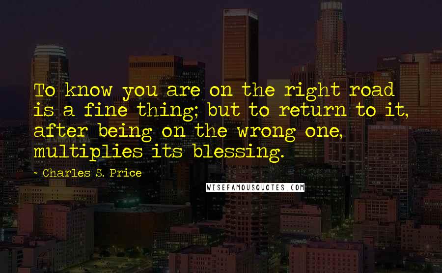 Charles S. Price Quotes: To know you are on the right road is a fine thing; but to return to it, after being on the wrong one, multiplies its blessing.