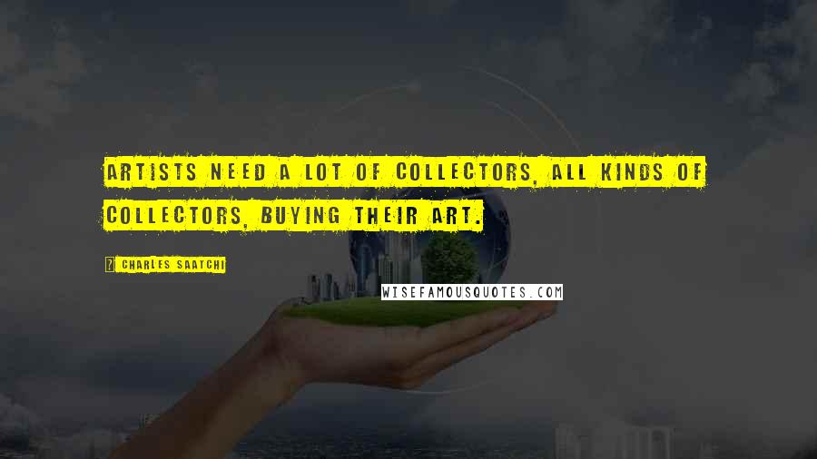 Charles Saatchi Quotes: Artists need a lot of collectors, all kinds of collectors, buying their art.