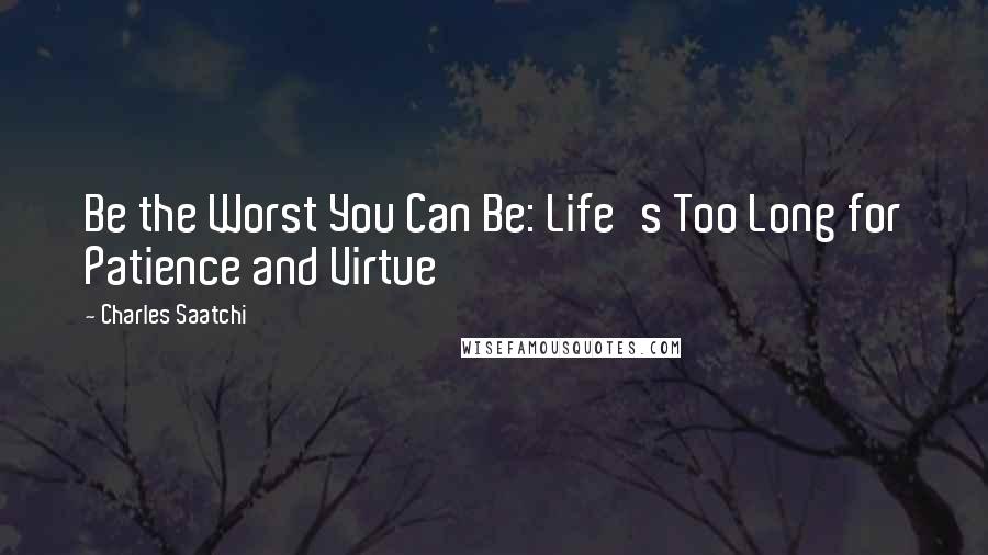 Charles Saatchi Quotes: Be the Worst You Can Be: Life's Too Long for Patience and Virtue