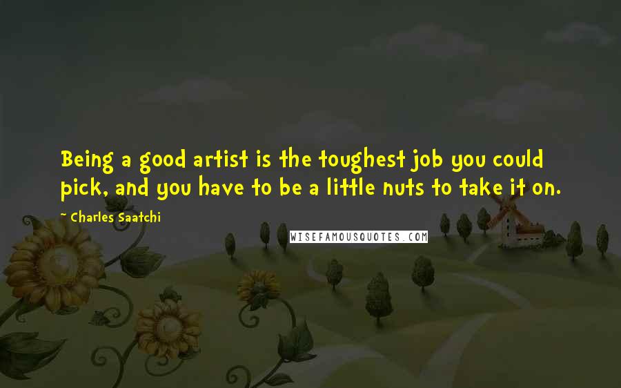 Charles Saatchi Quotes: Being a good artist is the toughest job you could pick, and you have to be a little nuts to take it on.