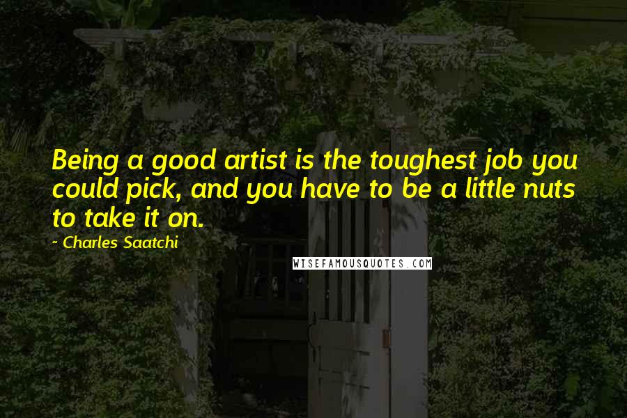 Charles Saatchi Quotes: Being a good artist is the toughest job you could pick, and you have to be a little nuts to take it on.