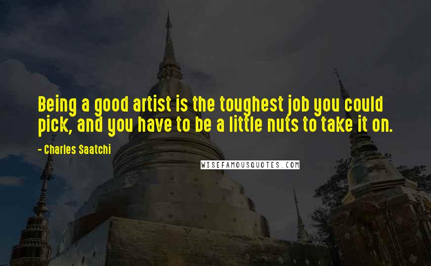 Charles Saatchi Quotes: Being a good artist is the toughest job you could pick, and you have to be a little nuts to take it on.