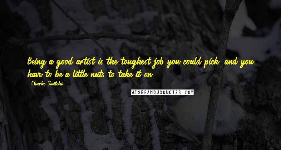 Charles Saatchi Quotes: Being a good artist is the toughest job you could pick, and you have to be a little nuts to take it on.