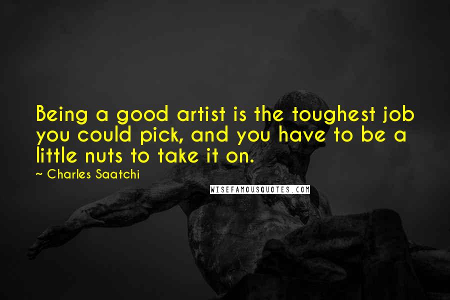 Charles Saatchi Quotes: Being a good artist is the toughest job you could pick, and you have to be a little nuts to take it on.