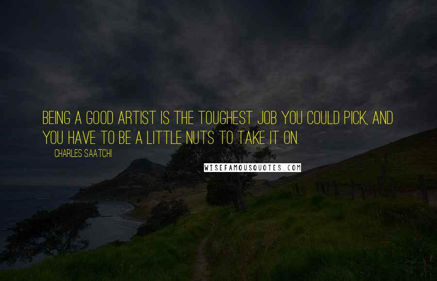 Charles Saatchi Quotes: Being a good artist is the toughest job you could pick, and you have to be a little nuts to take it on.