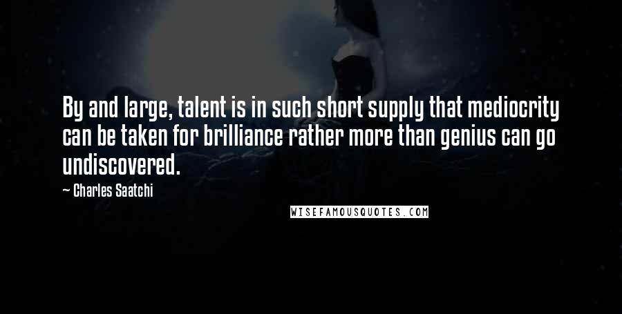 Charles Saatchi Quotes: By and large, talent is in such short supply that mediocrity can be taken for brilliance rather more than genius can go undiscovered.