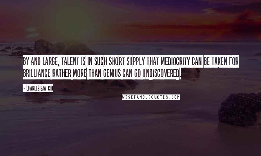 Charles Saatchi Quotes: By and large, talent is in such short supply that mediocrity can be taken for brilliance rather more than genius can go undiscovered.
