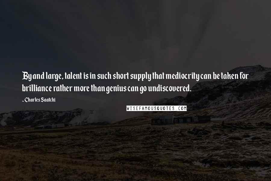 Charles Saatchi Quotes: By and large, talent is in such short supply that mediocrity can be taken for brilliance rather more than genius can go undiscovered.