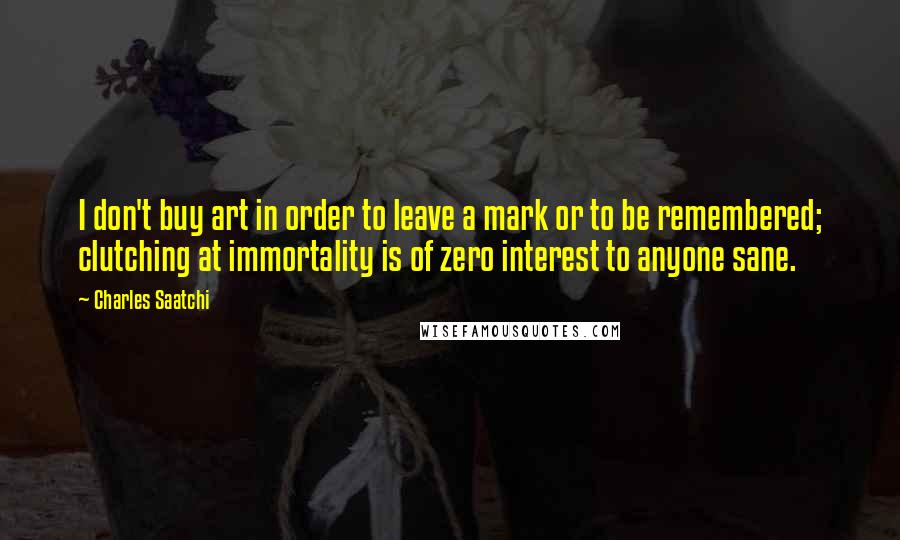 Charles Saatchi Quotes: I don't buy art in order to leave a mark or to be remembered; clutching at immortality is of zero interest to anyone sane.