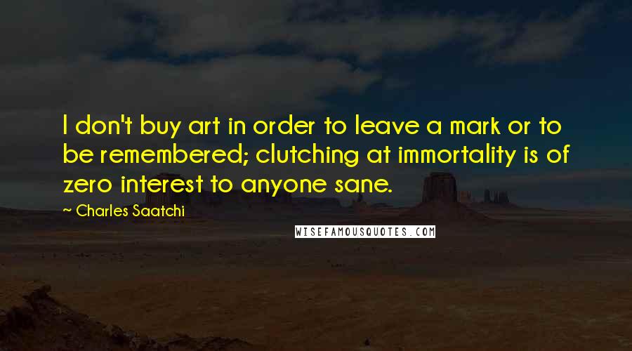 Charles Saatchi Quotes: I don't buy art in order to leave a mark or to be remembered; clutching at immortality is of zero interest to anyone sane.