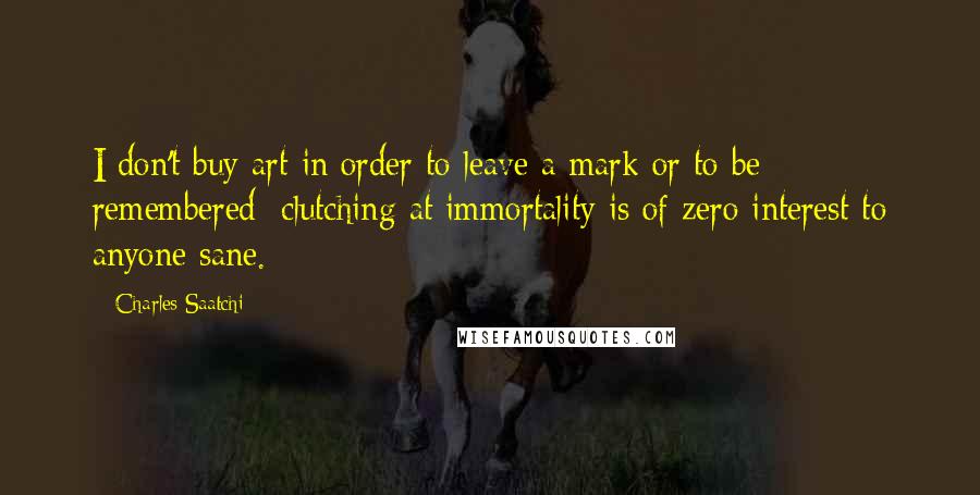 Charles Saatchi Quotes: I don't buy art in order to leave a mark or to be remembered; clutching at immortality is of zero interest to anyone sane.