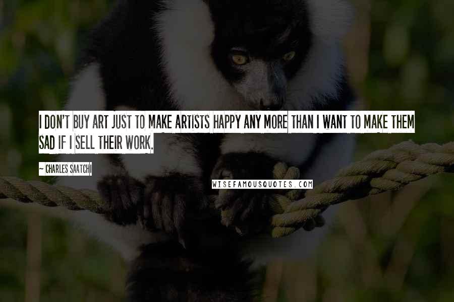 Charles Saatchi Quotes: I don't buy art just to make artists happy any more than I want to make them sad if I sell their work.