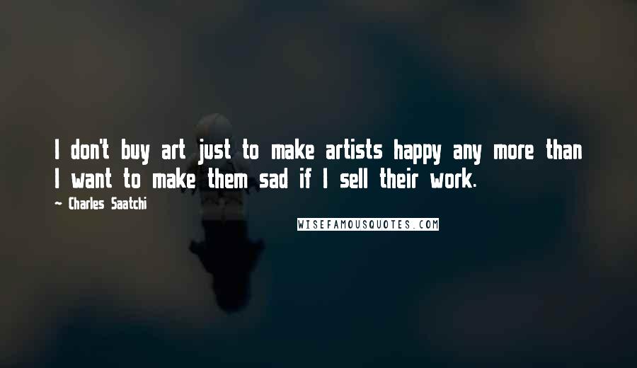 Charles Saatchi Quotes: I don't buy art just to make artists happy any more than I want to make them sad if I sell their work.