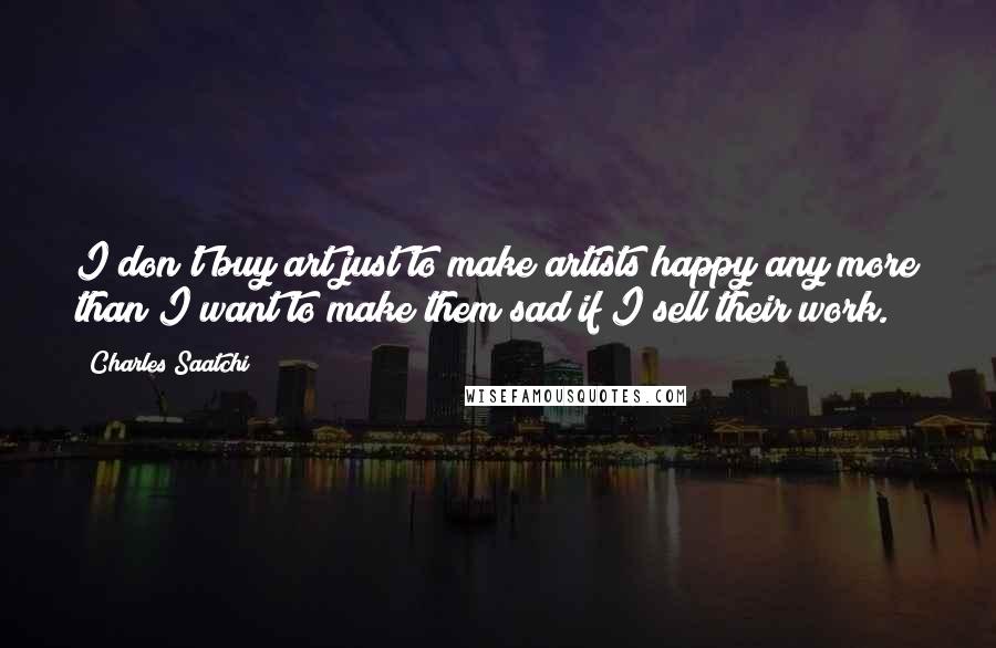 Charles Saatchi Quotes: I don't buy art just to make artists happy any more than I want to make them sad if I sell their work.