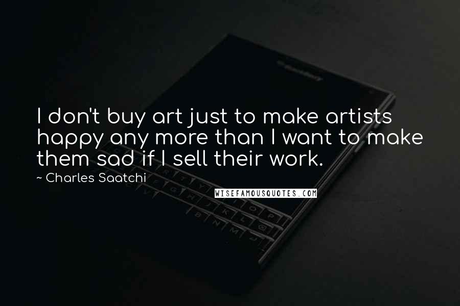 Charles Saatchi Quotes: I don't buy art just to make artists happy any more than I want to make them sad if I sell their work.