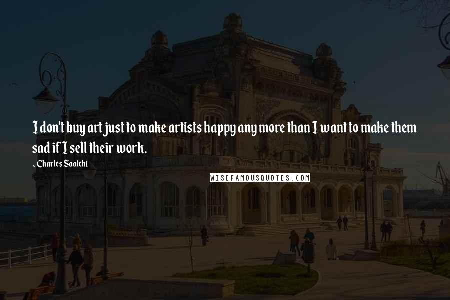 Charles Saatchi Quotes: I don't buy art just to make artists happy any more than I want to make them sad if I sell their work.