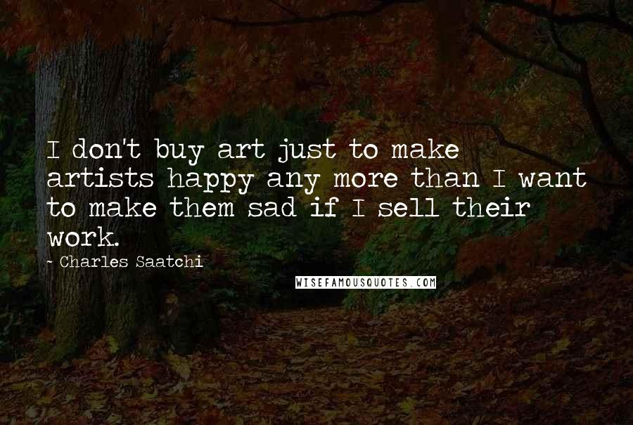 Charles Saatchi Quotes: I don't buy art just to make artists happy any more than I want to make them sad if I sell their work.