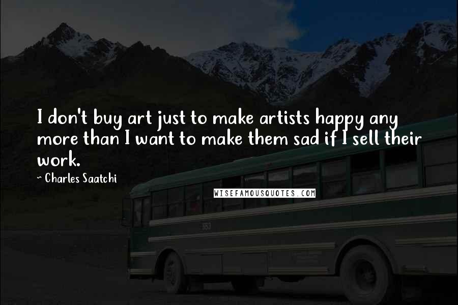 Charles Saatchi Quotes: I don't buy art just to make artists happy any more than I want to make them sad if I sell their work.