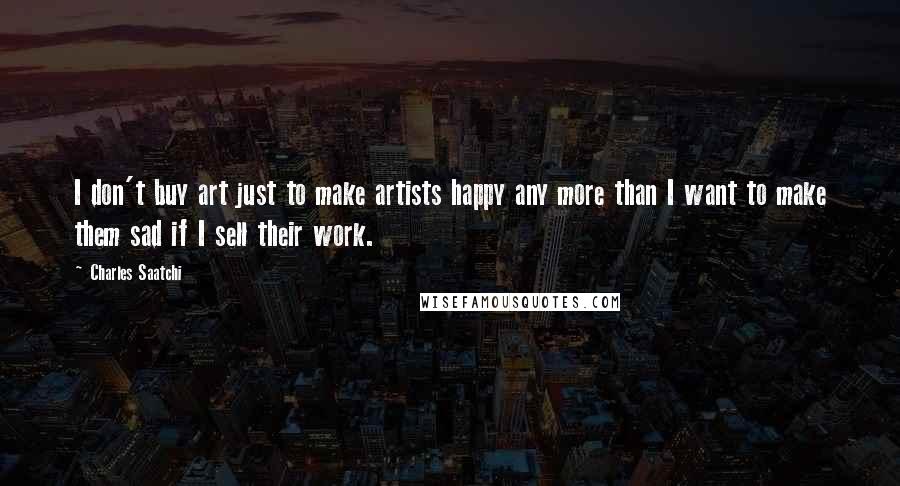 Charles Saatchi Quotes: I don't buy art just to make artists happy any more than I want to make them sad if I sell their work.