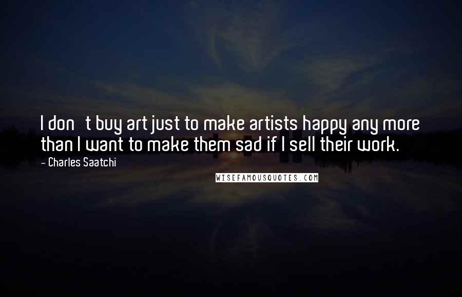 Charles Saatchi Quotes: I don't buy art just to make artists happy any more than I want to make them sad if I sell their work.