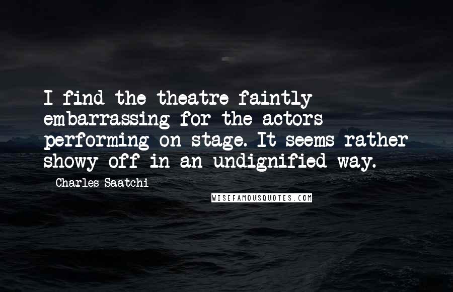 Charles Saatchi Quotes: I find the theatre faintly embarrassing for the actors performing on stage. It seems rather showy-off in an undignified way.