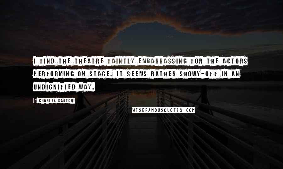 Charles Saatchi Quotes: I find the theatre faintly embarrassing for the actors performing on stage. It seems rather showy-off in an undignified way.