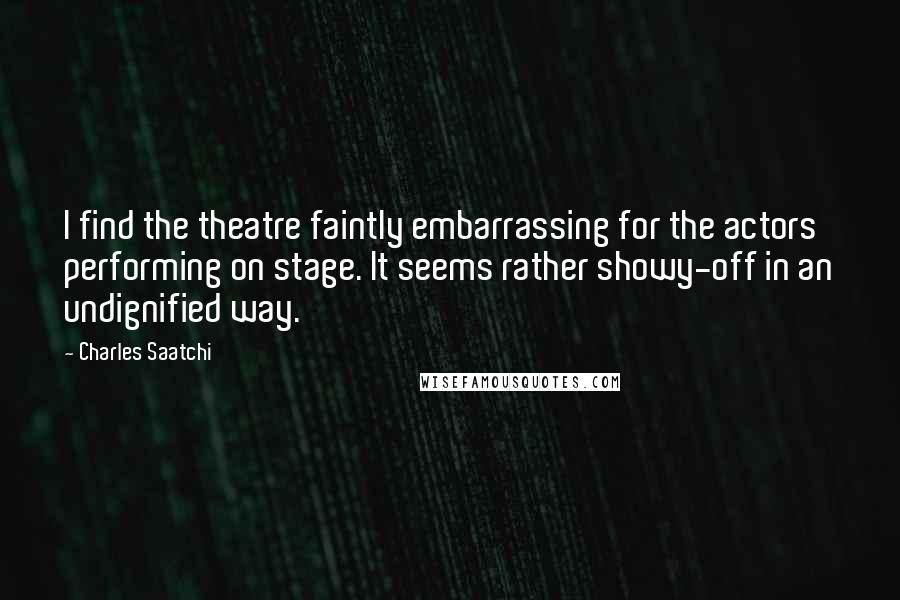 Charles Saatchi Quotes: I find the theatre faintly embarrassing for the actors performing on stage. It seems rather showy-off in an undignified way.