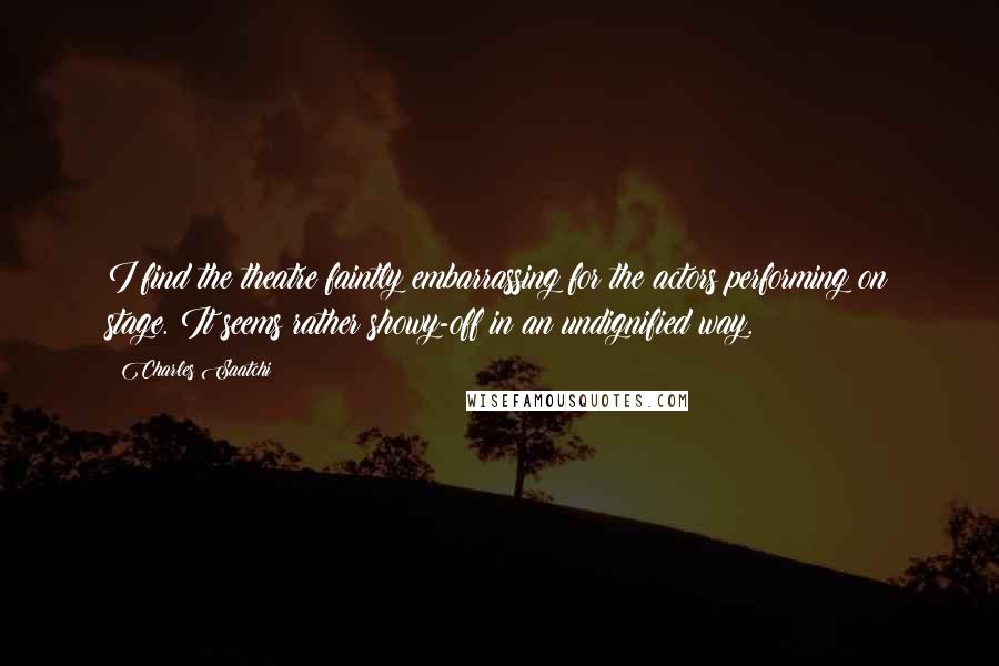 Charles Saatchi Quotes: I find the theatre faintly embarrassing for the actors performing on stage. It seems rather showy-off in an undignified way.