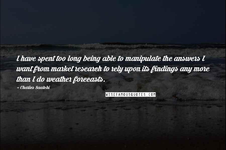 Charles Saatchi Quotes: I have spent too long being able to manipulate the answers I want from market research to rely upon its findings any more than I do weather forecasts.