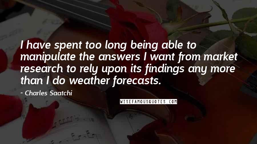 Charles Saatchi Quotes: I have spent too long being able to manipulate the answers I want from market research to rely upon its findings any more than I do weather forecasts.