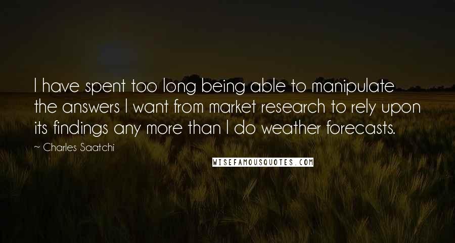 Charles Saatchi Quotes: I have spent too long being able to manipulate the answers I want from market research to rely upon its findings any more than I do weather forecasts.