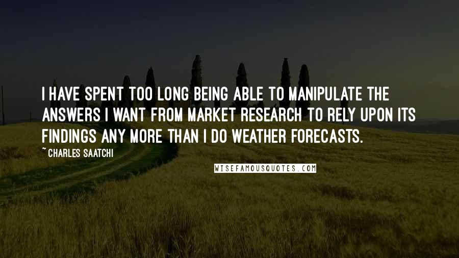 Charles Saatchi Quotes: I have spent too long being able to manipulate the answers I want from market research to rely upon its findings any more than I do weather forecasts.