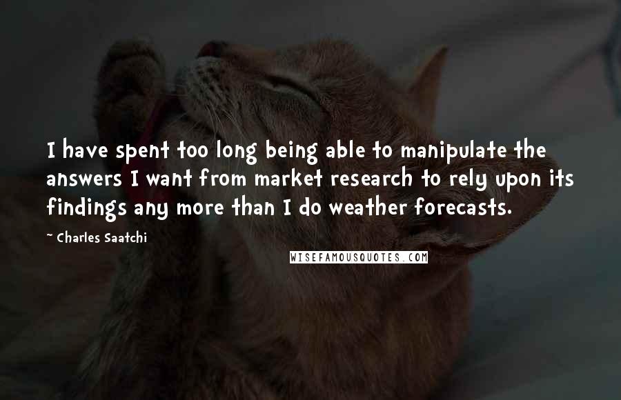 Charles Saatchi Quotes: I have spent too long being able to manipulate the answers I want from market research to rely upon its findings any more than I do weather forecasts.