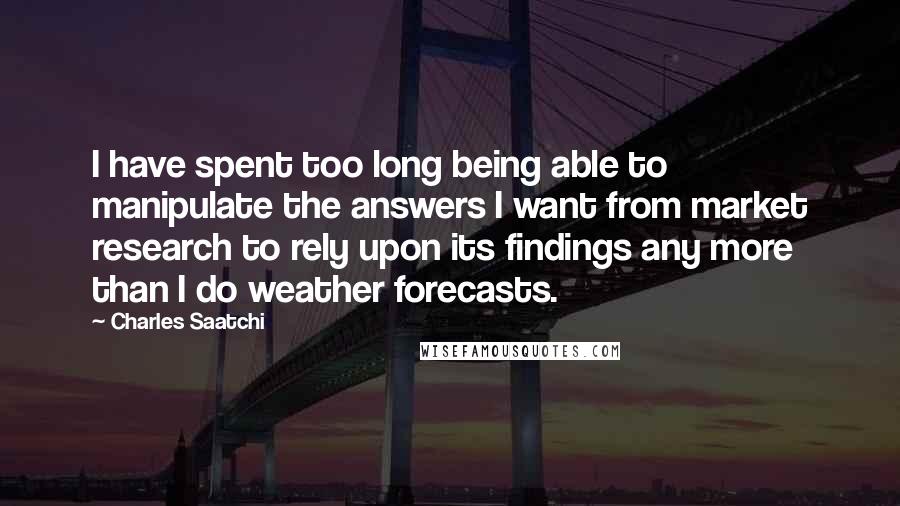 Charles Saatchi Quotes: I have spent too long being able to manipulate the answers I want from market research to rely upon its findings any more than I do weather forecasts.