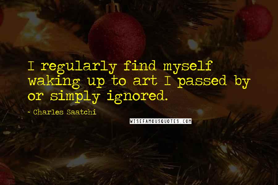 Charles Saatchi Quotes: I regularly find myself waking up to art I passed by or simply ignored.