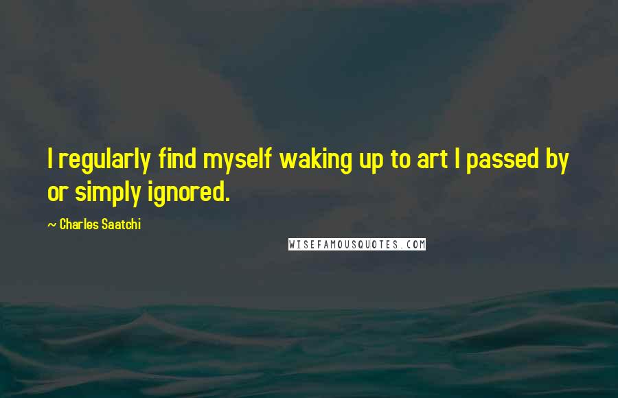 Charles Saatchi Quotes: I regularly find myself waking up to art I passed by or simply ignored.