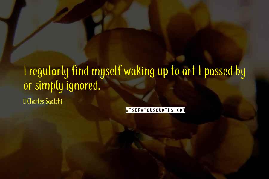 Charles Saatchi Quotes: I regularly find myself waking up to art I passed by or simply ignored.