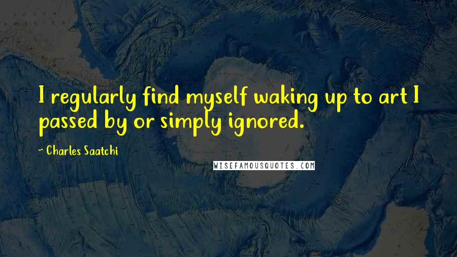 Charles Saatchi Quotes: I regularly find myself waking up to art I passed by or simply ignored.