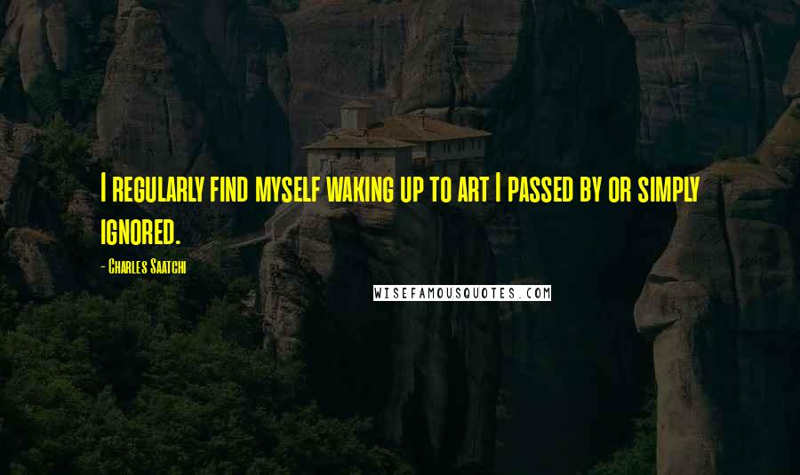 Charles Saatchi Quotes: I regularly find myself waking up to art I passed by or simply ignored.